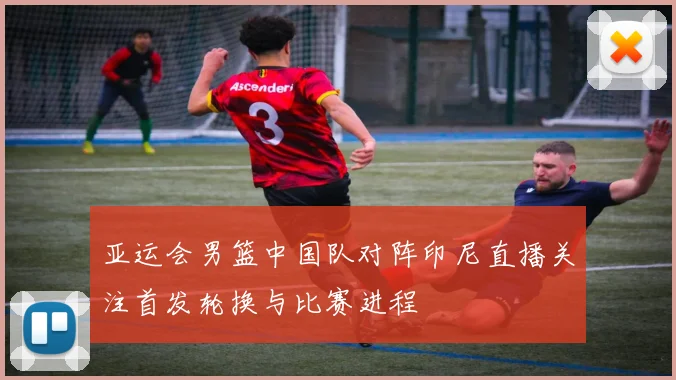 亚运会男篮中国队对阵印尼直播关注首发轮换与比赛进程