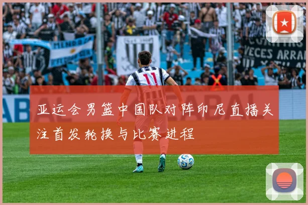 亚运会男篮中国队对阵印尼直播关注首发轮换与比赛进程