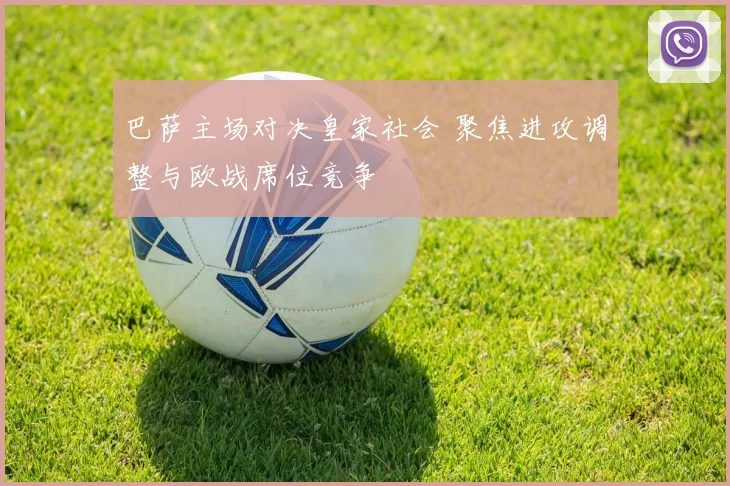 巴萨主场对决皇家社会 聚焦进攻调整与欧战席位竞争