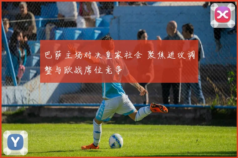 巴萨主场对决皇家社会 聚焦进攻调整与欧战席位竞争