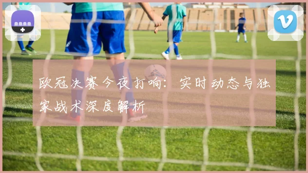 欧冠决赛今夜打响：实时动态与独家战术深度解析