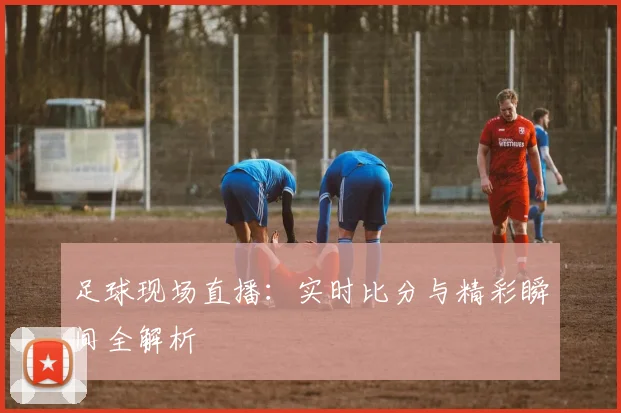 足球现场直播：实时比分与精彩瞬间全解析