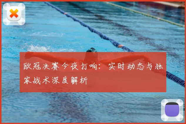 欧冠决赛今夜打响：实时动态与独家战术深度解析