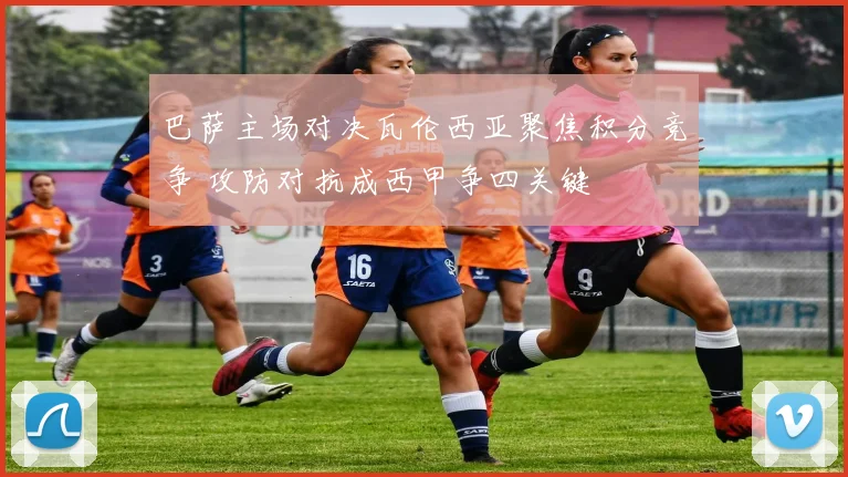 巴萨主场对决瓦伦西亚聚焦积分竞争 攻防对抗成西甲争四关键