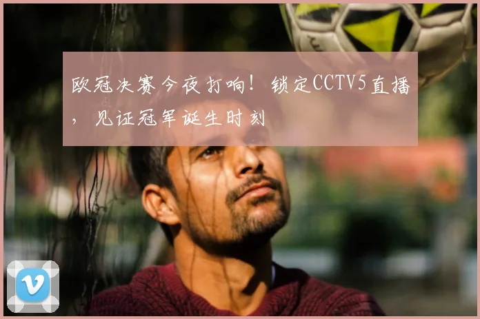 欧冠决赛今夜打响！锁定CCTV5直播，见证冠军诞生时刻